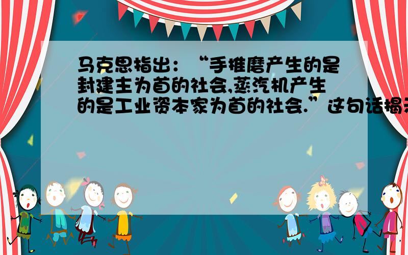 马克思指出：“手推磨产生的是封建主为首的社会,蒸汽机产生的是工业资本家为首的社会.”这句话揭示了：A.人们总是依据生产工具以及分工状况来建立一定的经济关系和社会关系 B.科学技