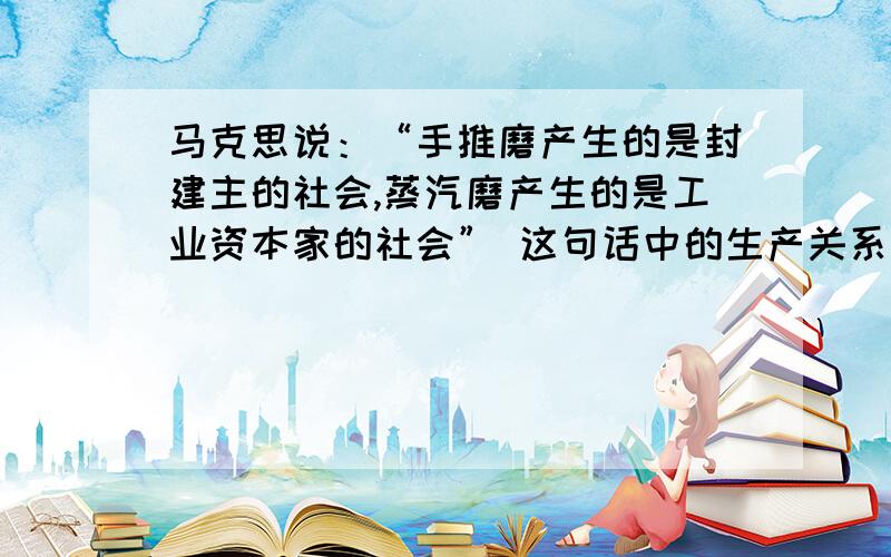 马克思说：“手推磨产生的是封建主的社会,蒸汽磨产生的是工业资本家的社会” 这句话中的生产关系指的是?