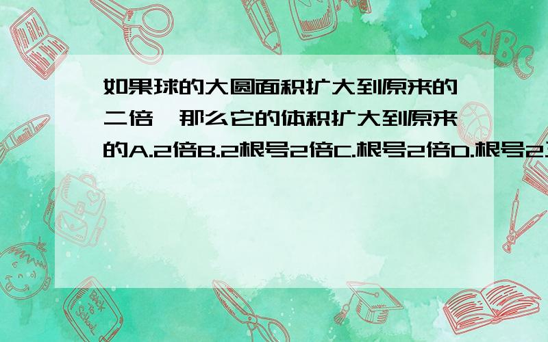 如果球的大圆面积扩大到原来的二倍,那么它的体积扩大到原来的A.2倍B.2根号2倍C.根号2倍D.根号2三立方              需要有过程,谢谢了