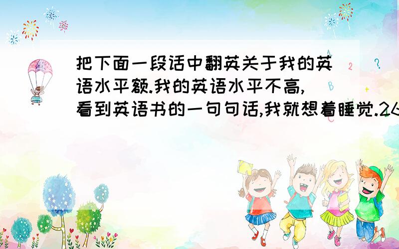 把下面一段话中翻英关于我的英语水平额.我的英语水平不高,看到英语书的一句句话,我就想着睡觉.26个字母我认识可是它们拼起来组成一个单词的话我就不认识了.从小学刚开始接触英语到现