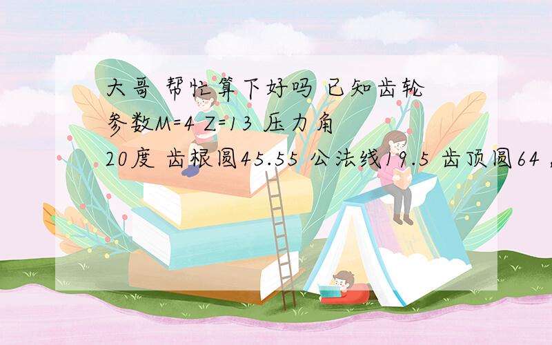 大哥 帮忙算下好吗 已知齿轮参数M=4 Z=13 压力角20度 齿根圆45.55 公法线19.5 齿顶圆64 ,求齿顶高 齿厚