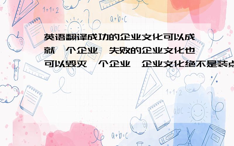 英语翻译成功的企业文化可以成就一个企业,失败的企业文化也可以毁灭一个企业,企业文化绝不是装点门面的摆设,而是每个成功企业必须具有的理念,它在市场大潮中发挥着无可替代的作用,