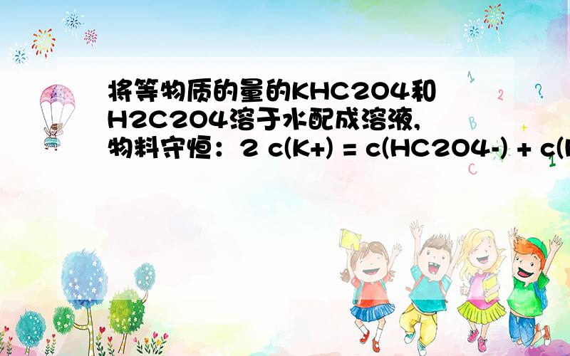 将等物质的量的KHC2O4和H2C2O4溶于水配成溶液,物料守恒：2 c(K+) = c(HC2O4-) + c(H2C2O4) + c(C2O42-)请问为什么 HC2O4-、H2C2O4、C2O42-他们的总浓度是 K+浓度的2倍.
