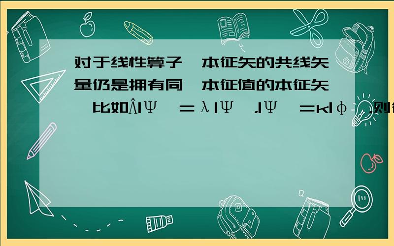 对于线性算子,本征矢的共线矢量仍是拥有同一本征值的本征矢,比如Â|Ψ＞＝λ|Ψ＞，|Ψ＞＝k|φ＞，则得到Â|φ＞＝λ|φ＞对吗？对自己计算不自信，希望帮忙看一看