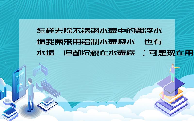 怎样去除不锈钢水壶中的飘浮水垢我原来用铝制水壶烧水,也有水垢,但都沉积在水壶底 ；可是现在用不锈钢水壶烧水,无数细末状水垢却飘浮在水中,不沉底,简直没法喝水了.怎么才能去除这些