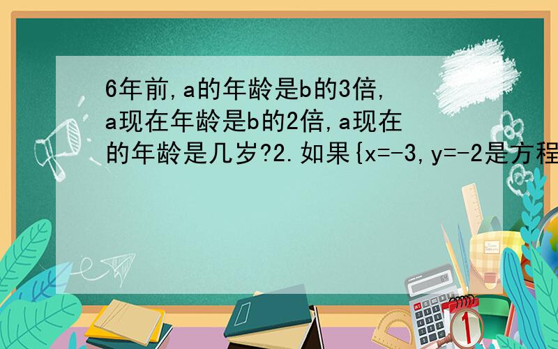 6年前,a的年龄是b的3倍,a现在年龄是b的2倍,a现在的年龄是几岁?2.如果{x=-3,y=-2是方程组{ax+cy=1,cx-by=2的解,则有（ ）A.4b-9a=1 B.9a+4b=1 C.3a+2b=1 D.4b-9a+1=03.七年积四班同学共50人,每人每天平均作花18朵,
