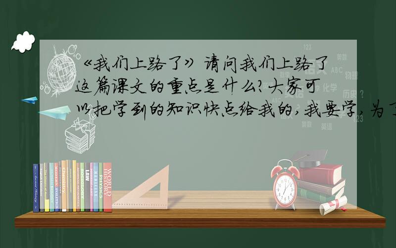 《我们上路了》请问我们上路了这篇课文的重点是什么?大家可以把学到的知识快点给我的,我要学,为了我光明的毕业未来,大家能不能跟我说说重点呢?最重点的,或者考试应该考的.