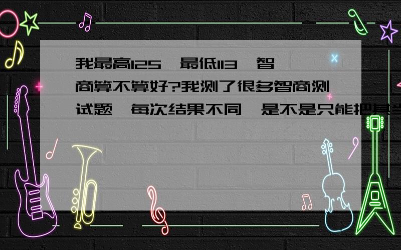 我最高125,最低113,智商算不算好?我测了很多智商测试题,每次结果不同,是不是只能把其当娱乐?