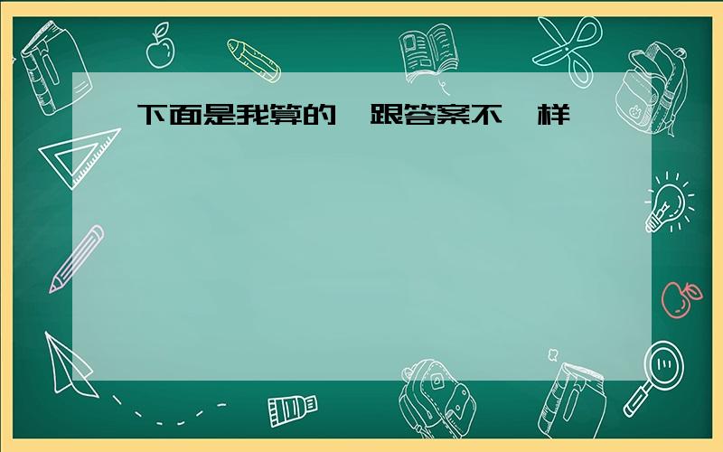 下面是我算的,跟答案不一样,