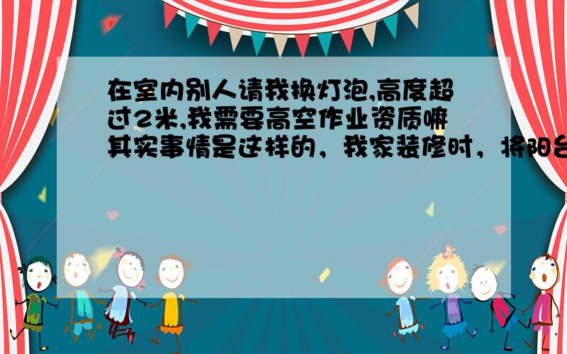 在室内别人请我换灯泡,高度超过2米,我需要高空作业资质嘛其实事情是这样的，我家装修时，将阳台封装工程承包给一个不锈钢个休经营户。我问他能做不？他说可以，没问题，做过很多了