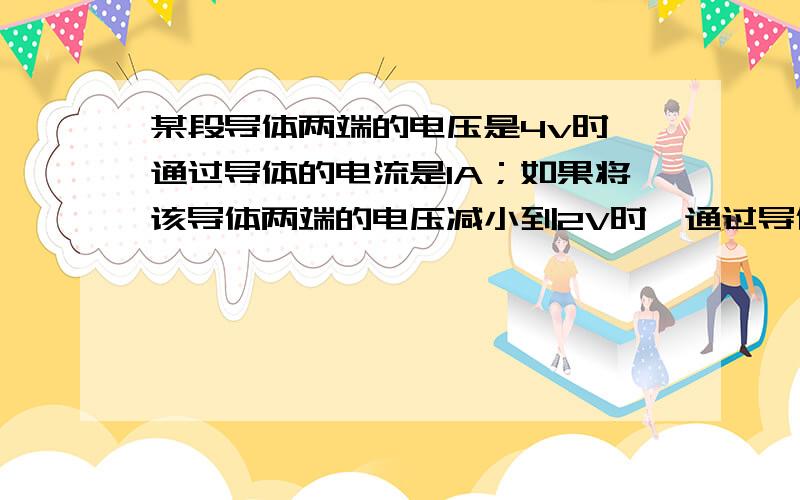 某段导体两端的电压是4v时,通过导体的电流是1A；如果将该导体两端的电压减小到2V时,通过导体的电流是