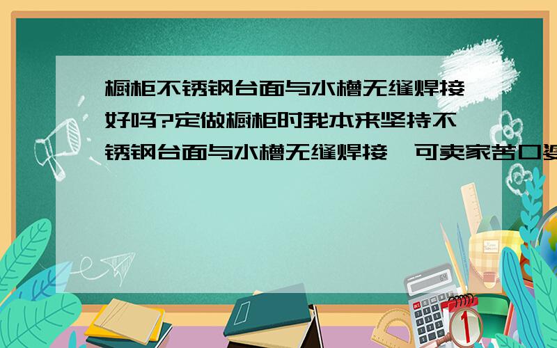 橱柜不锈钢台面与水槽无缝焊接好吗?定做橱柜时我本来坚持不锈钢台面与水槽无缝焊接,可卖家苦口婆心地劝我说,焊接后的种种弊处.因是熟人介绍的,所以未好意思再坚持,可过后想想,还是焊