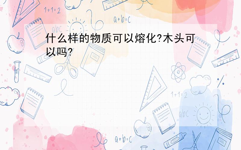 什么样的物质可以熔化?木头可以吗?