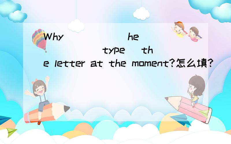 Why _____ he _____ (type) the letter at the moment?怎么填?