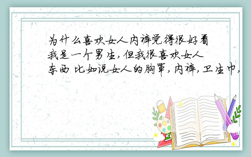 为什么喜欢女人内裤觉得很好看我是一个男生,但我很喜欢女人东西 比如说女人的胸罩,内裤,卫生巾,  有时还去拿我阿姨的胸罩 内裤 卫生巾   然后拿到外婆家藏着  我已经把我阿姨的胸罩拿