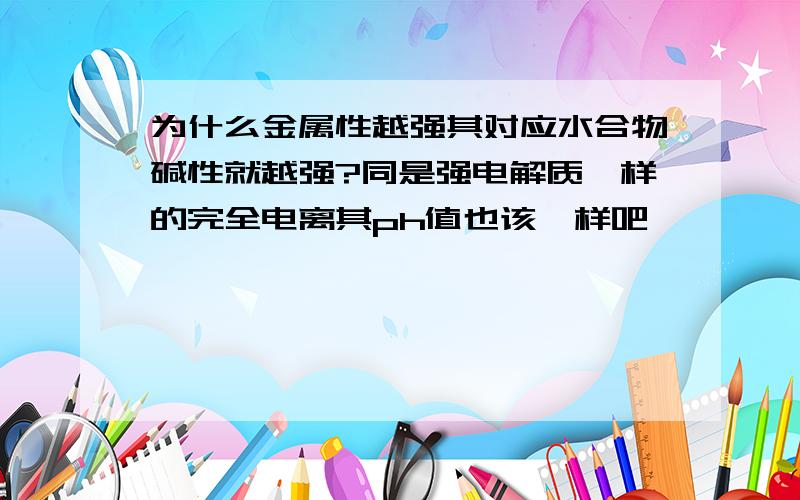 为什么金属性越强其对应水合物碱性就越强?同是强电解质一样的完全电离其ph值也该一样吧……