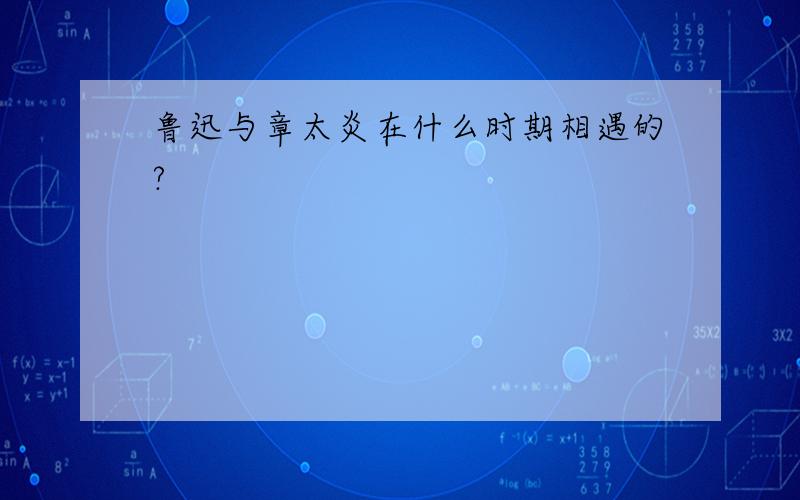 鲁迅与章太炎在什么时期相遇的?