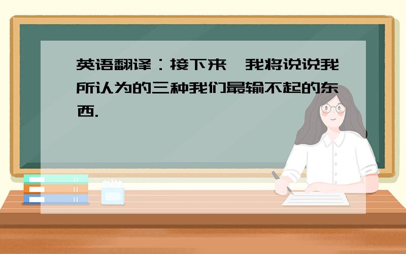 英语翻译：接下来,我将说说我所认为的三种我们最输不起的东西.