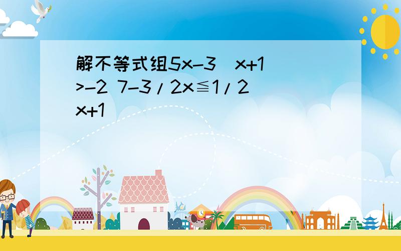 解不等式组5x-3(x+1)>-2 7-3/2x≦1/2x+1