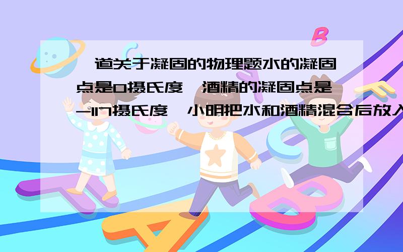 一道关于凝固的物理题水的凝固点是0摄氏度,酒精的凝固点是-117摄氏度,小明把水和酒精混合后放入冰箱的冷冻室,（冷冻室的温度是-5摄氏度）,他认为冷冻一段时间后,水和酒精会分开,但是后