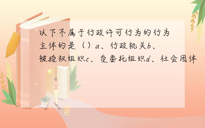 以下不属于行政许可行为的行为主体的是（）a、行政机关b、被授权组织c、受委托组织d、社会团体