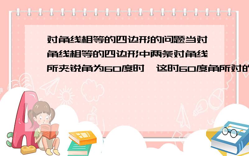 对角线相等的四边形的问题当对角线相等的四边形中两条对角线所夹锐角为60度时,这时60度角所对的两边之和与其中一条对角线的大小关系,画出简图,并证明你的结论.