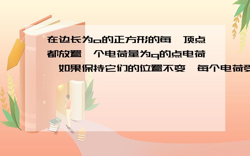 在边长为a的正方形的每一顶点都放置一个电荷量为q的点电荷,如果保持它们的位置不变,每个电荷受到其他三个电荷的静电力的合力为多少?