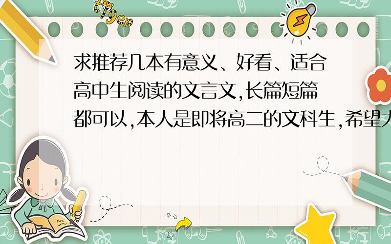 求推荐几本有意义、好看、适合高中生阅读的文言文,长篇短篇都可以,本人是即将高二的文科生,希望大家能推荐几本有意义、值得看的文言文~无论长短篇＞＜十分感谢!PS：这些文言文要是一