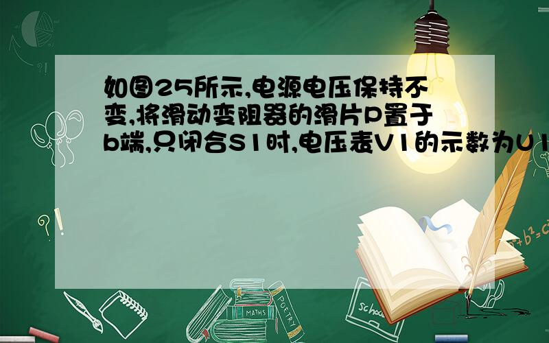 如图25所示,电源电压保持不变,将滑动变阻器的滑片P置于b端,只闭合S1时,电压表V1的示数为U1,电压表V2的示数为U2；将滑动变阻器的滑片P置于a端,只闭合S1时,电压表V1的示数为U1′,电压表V2的示