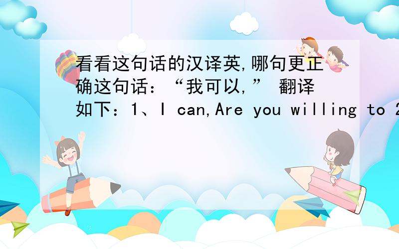 看看这句话的汉译英,哪句更正确这句话：“我可以,” 翻译如下：1、I can,Are you willing to 2、I can,are you willing to do it 请问这两句翻译哪句更正确?或者都不怎么正确?