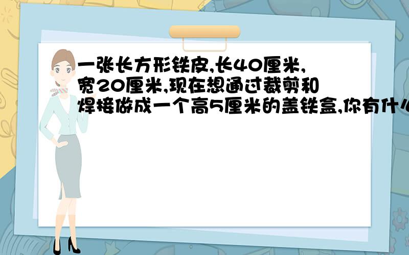 一张长方形铁皮,长40厘米,宽20厘米,现在想通过裁剪和焊接做成一个高5厘米的盖铁盒,你有什么好办法,先在图上表示出来,再计算容积最大是多少?,再计算容积最大是多少?（最好把图打出来,并