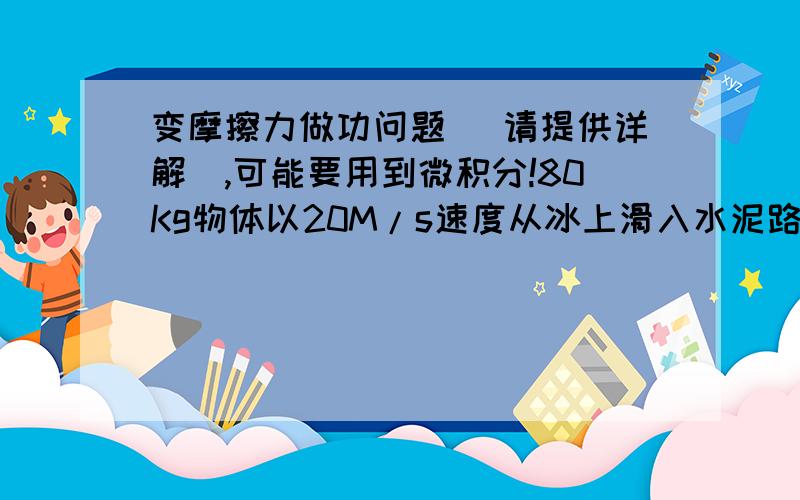 变摩擦力做功问题 （请提供详解）,可能要用到微积分!80Kg物体以20M/s速度从冰上滑入水泥路上,冰上的摩擦系数为0,水泥路的摩擦系数和速度相关,摩擦力=-BV,其中B=10Kg/s,V是瞬时速度.求1.物体多