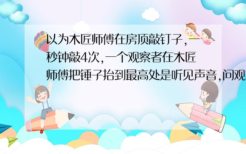 以为木匠师傅在房顶敲钉子,一秒钟敲4次,一个观察者在木匠师傅把锤子抬到最高处是听见声音,问观察者距离木匠师傅的最近距离是多少