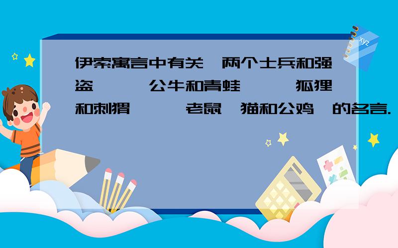 伊索寓言中有关《两个士兵和强盗》、《公牛和青蛙》、《狐狸和刺猬》、《老鼠、猫和公鸡》的名言.《两个士兵和强盗》、《公牛和青蛙》、《狐狸和刺猬》、《老鼠、猫和公鸡》的名言