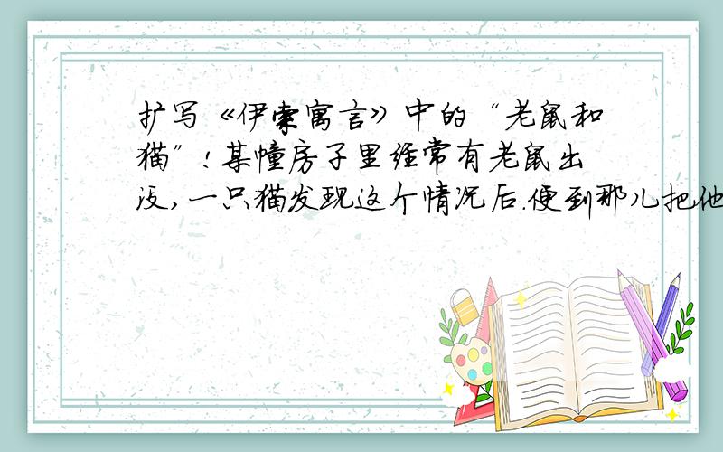 扩写《伊索寓言》中的“老鼠和猫”!某幢房子里经常有老鼠出没,一只猫发现这个情况后.便到那儿把他们一一逮来吃了.眼见同类接连被猫逮走,剩下的老鼠只得躲回洞里藏身.老鼠总不出来,猫