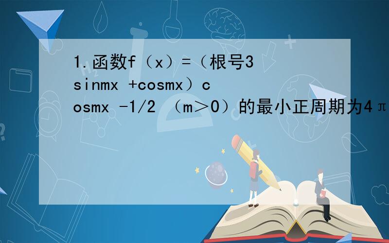 1.函数f（x）=（根号3 sinmx +cosmx）cosmx -1/2 （m＞0）的最小正周期为4π（1）求f（x)的单调递增区间（2）在▲ABC中,∠A,B,C的对比分别是a,b,c,且满足（2a-c）cosB=bcosC,求∠B的值,并求f（A）的取值范