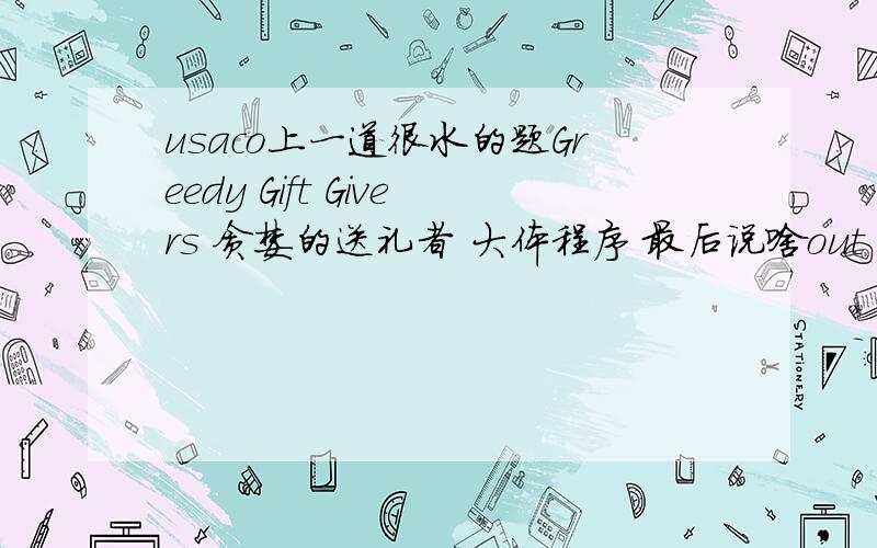 usaco上一道很水的题Greedy Gift Givers 贪婪的送礼者 大体程序 最后说啥out of memory 浮点数计算有问题 int n,get[30],give[30],order[30];char name[30][30],mid[30];int main(){ ifstream fin;ofstream fout;fin.open(