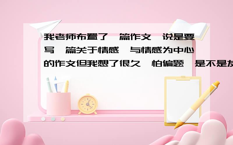 我老师布置了一篇作文,说是要写一篇关于情感,与情感为中心的作文但我想了很久,怕偏题,是不是友情、亲情之类的?说得详细点,老师说要围绕情感写一篇作文啊!