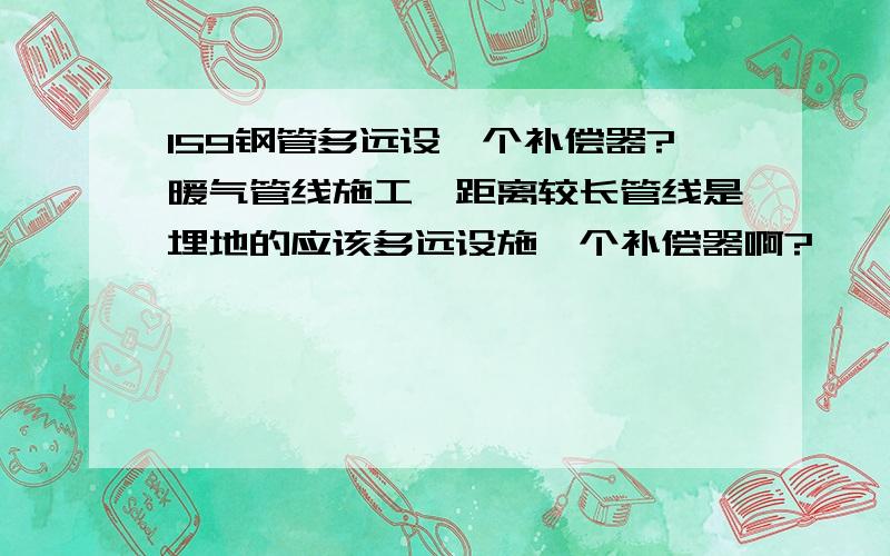 159钢管多远设一个补偿器?暖气管线施工,距离较长管线是埋地的应该多远设施一个补偿器啊?