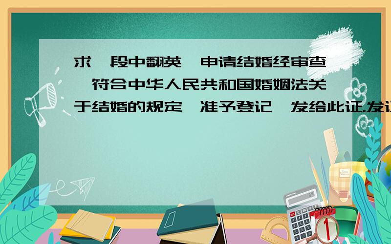 求一段中翻英,申请结婚经审查,符合中华人民共和国婚姻法关于结婚的规定,准予登记,发给此证.发证单位：高淳县民政局