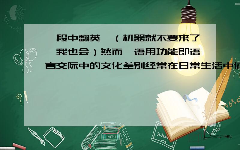 一段中翻英,（机器就不要来了,我也会）然而,语用功能即语言交际中的文化差别经常在日常生活中体现.如:中国人习惯的问候方式有:“吃了没?”或者到“哪儿去?”按字面意义翻成英文就“Ha