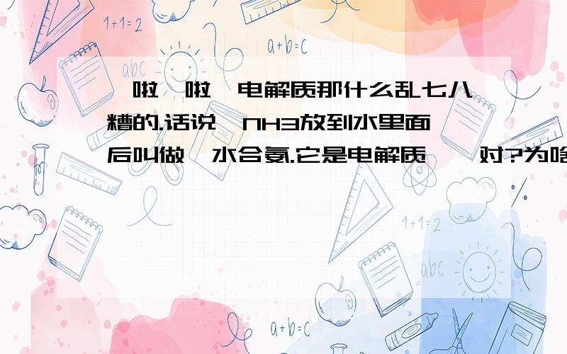 哇啦哇啦、电解质那什么乱七八糟的.话说,NH3放到水里面后叫做一水合氨.它是电解质、、对?为啥.第二个、NH3液态的、它是非电解质、对?.为啥.第三.氨水是什么.是一水合氨加上水稀释后就变