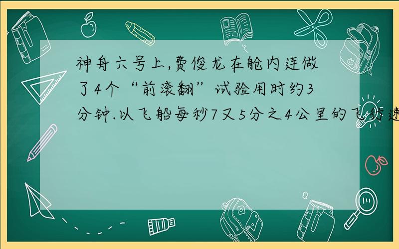 神舟六号上,费俊龙在舱内连做了4个“前滚翻”试验用时约3分钟.以飞船每秒7又5分之4公里的飞行速度计算费俊龙一个“跟头”就飞了多少公里?今天就要,O(∩_∩)O谢谢了!~~~