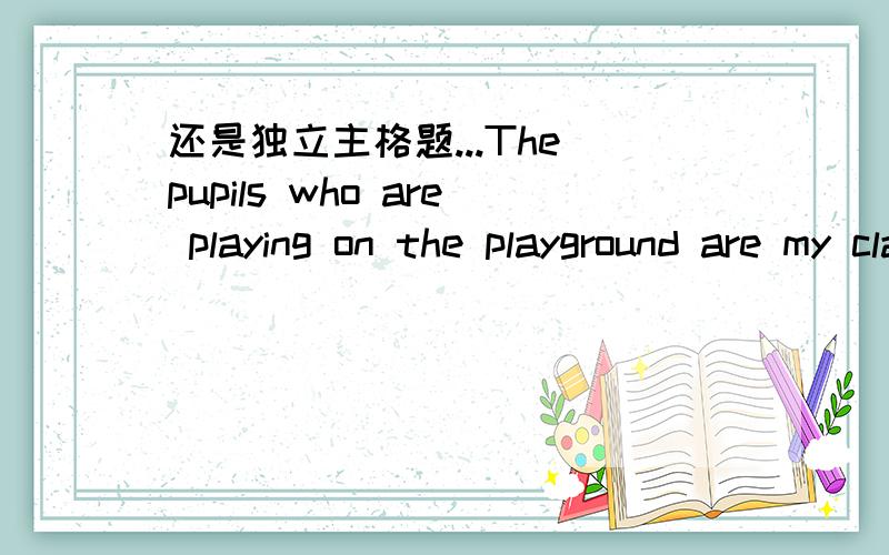 还是独立主格题...The pupils who are playing on the playground are my classmates.At the meeting that was held last week,many problems came up.The explanation which you gave us is not satisfactory.I found that my hometown had changed a lot.I not