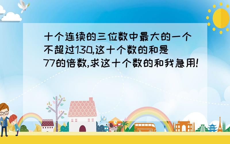 十个连续的三位数中最大的一个不超过130,这十个数的和是77的倍数,求这十个数的和我急用!