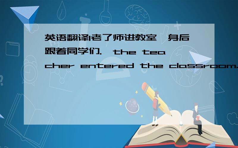 英语翻译1老了师进教室,身后跟着同学们.,the teacher entered the classroom.2老师跟着同学们进了教室.,the teacher entered the classroom.3老师进了教室,同学们跟在他身后.The teacher entered the classroom,4他坐在