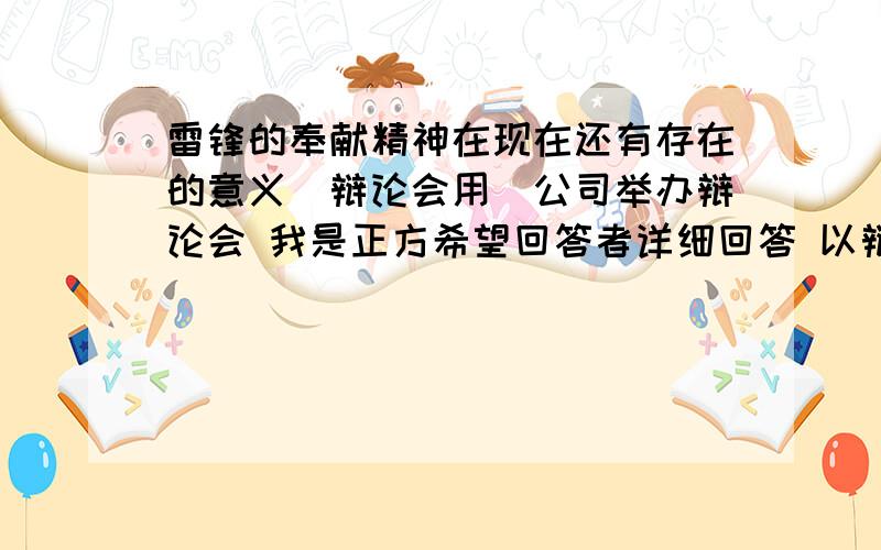 雷锋的奉献精神在现在还有存在的意义（辩论会用）公司举办辩论会 我是正方希望回答者详细回答 以辩论赛的形式 正方反方 各辩手辩词等