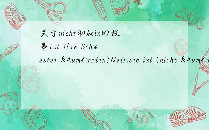 关于nicht和kein的故事Ist ihre Schwester Ärztin?Nein,sie ist (nicht Ärztin).像ist后面的表语,是用nicht来否定的.又比如Nein,ich bin (nicht Frau Wang).对不?有些句子感觉 nicht和kein 都可以用比如Hat er ein Radio