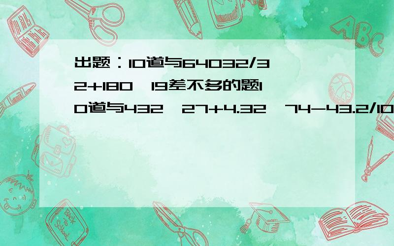 出题：10道与64032/32+180*19差不多的题10道与432*27+4.32*74-43.2/10差不多的题