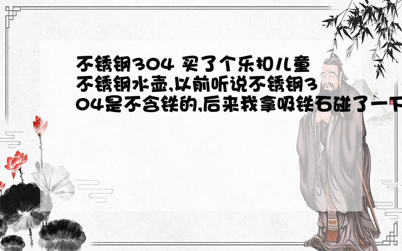 不锈钢304 买了个乐扣儿童不锈钢水壶,以前听说不锈钢304是不含铁的,后来我拿吸铁石碰了一下,有点吸引,但是不强,我觉得应该是含铁,但是不多,我自身也不是很懂,请问一下不锈钢304到底含不